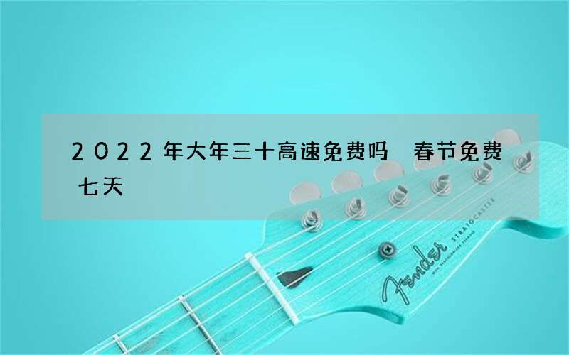 2022年大年三十高速免费吗 春节免费七天